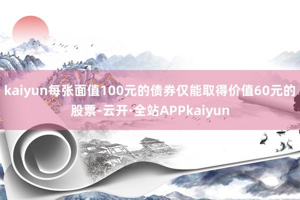 kaiyun每张面值100元的债券仅能取得价值60元的股票-云开·全站APPkaiyun