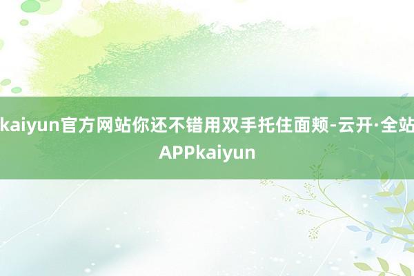 kaiyun官方网站你还不错用双手托住面颊-云开·全站APPkaiyun