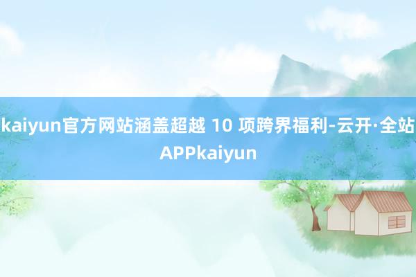 kaiyun官方网站涵盖超越 10 项跨界福利-云开·全站APPkaiyun