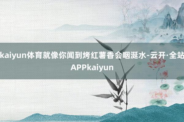 kaiyun体育就像你闻到烤红薯香会咽涎水-云开·全站APPkaiyun
