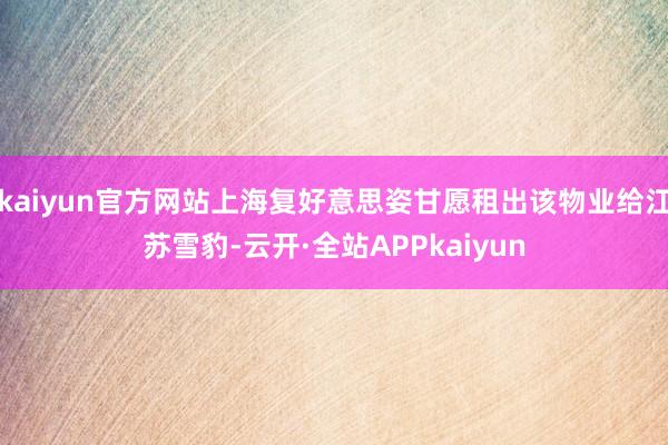 kaiyun官方网站上海复好意思姿甘愿租出该物业给江苏雪豹-云开·全站APPkaiyun