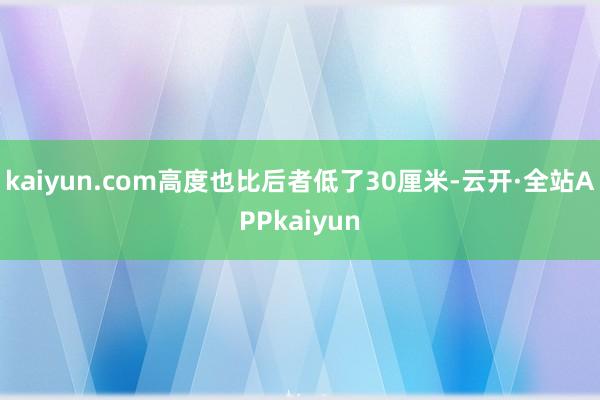 kaiyun.com高度也比后者低了30厘米-云开·全站APPkaiyun