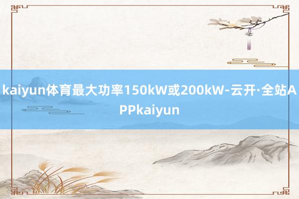 kaiyun体育最大功率150kW或200kW-云开·全站APPkaiyun